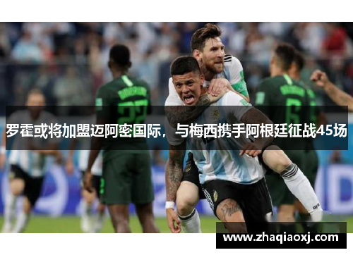 罗霍或将加盟迈阿密国际，与梅西携手阿根廷征战45场